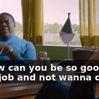 - How can you be so good at this job and not wanna do it?