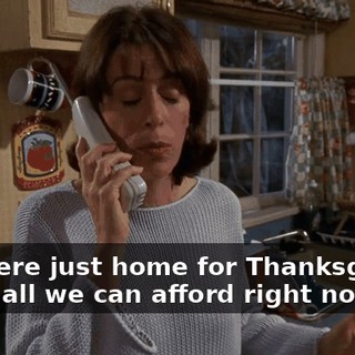 You were just home for Thanksgiving, that's all we can afford right now.