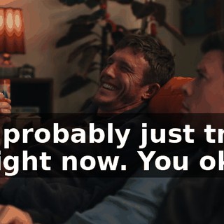 You're probably just tripping balls right now. You okay?