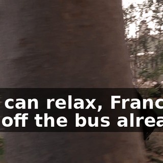 You can relax, Francis. I got off the bus already.