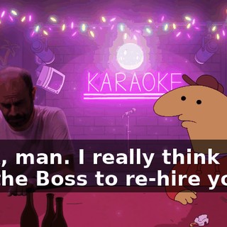 Look, man. I really think I can get the Boss to re-hire you!