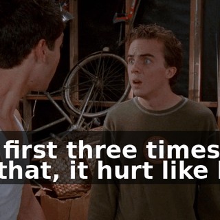 The first three times I did that, it hurt like hell.