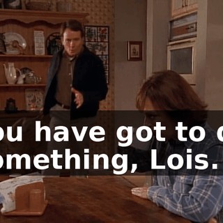 You have got to do something, Lois.