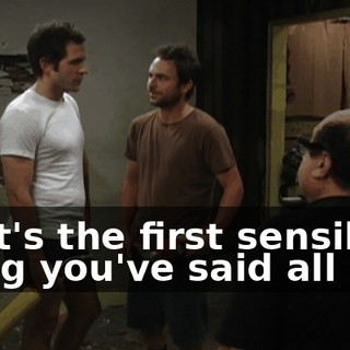 That's the first sensible thing you've said all day.