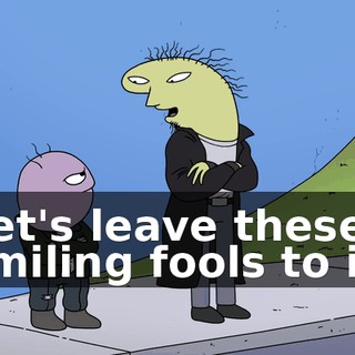 Let's leave these smiling fools to it.
