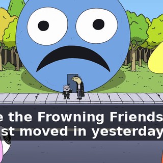 We're the Frowning Friends. And we just moved in yesterday.