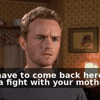 You have to come back here and pick a fight with your mother.