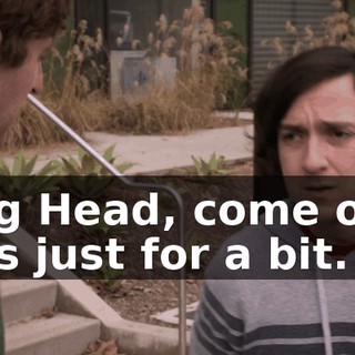 Big Head, come on. It's just for a bit.