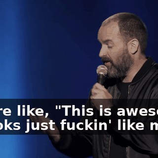 You're like, "This is awesome. It looks just fuckin' like me.
