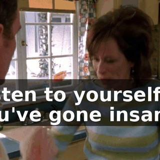 Listen to yourself! You've gone insane!