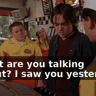 What are you talking about? I saw you yesterday.