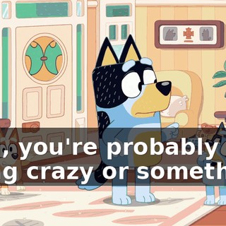 Well, you're probably just going crazy or something.