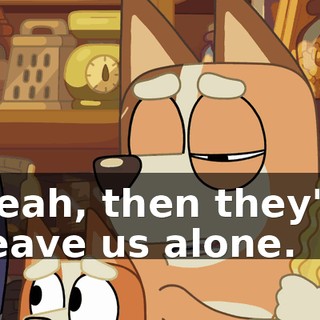 Yeah, then they'll leave us alone.