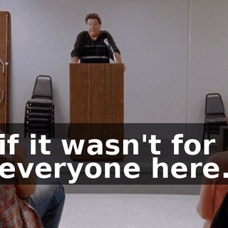 if it wasn't for everyone here.