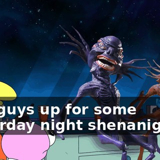 You guys up for some Saturday night shenanigans?