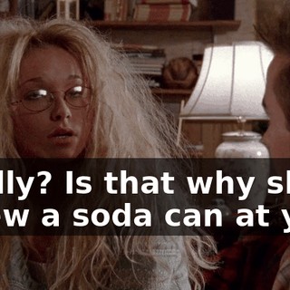 Really? Is that why she threw a soda can at you?