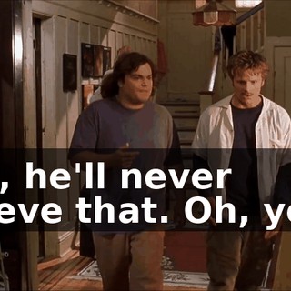 Nah, he'll never believe that. Oh, yeah.