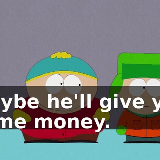 Maybe he'll give you some money.