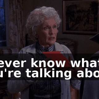 I never know what you're talking about.