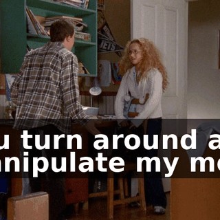 You turn around and manipulate my mom
