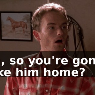 Oh, so you're gonna take him home?