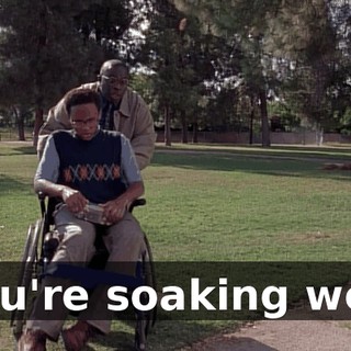 You're soaking wet.