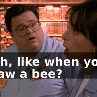 Oh, like when you saw a bee?