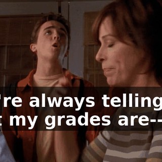 You're always telling me that my grades are--