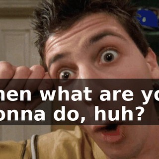 Then what are you gonna do, huh?
