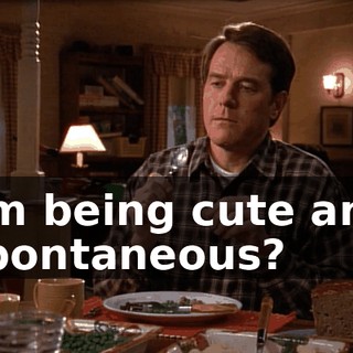I'm being cute and spontaneous?