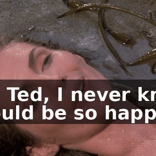 Oh, Ted, I never knew I could be so happy.