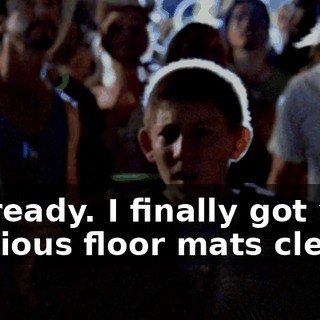 I'm ready. I finally got your precious floor mats clean.