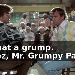 - What a grump. - Jeez, Mr. Grumpy Pants.