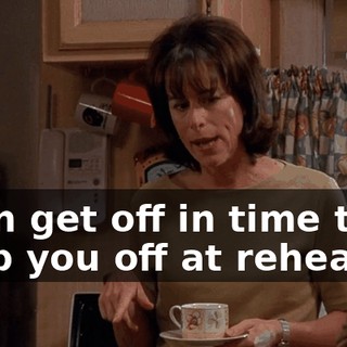 I can get off in time to drop you off at rehearsal