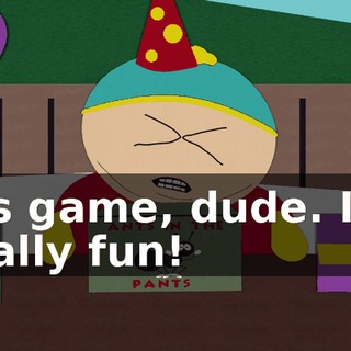 It's game, dude. It's really fun!