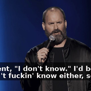 He went, "I don't know." I'd be like, "I don't fuckin' know either, so…"