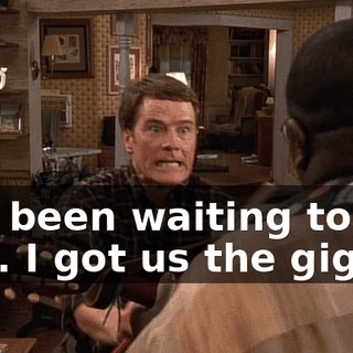 I've been waiting to tell you. I got us the gig.