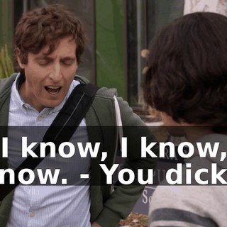 - I know, I know, I know. - You dick.