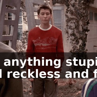For anything stupid and reckless and fun.