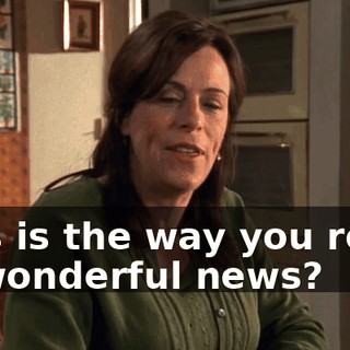 This is the way you react to wonderful news?