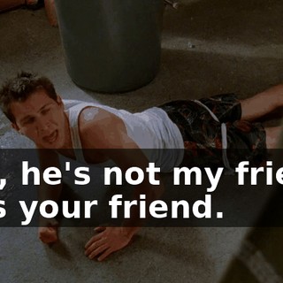 Hey, he's not my friend. He's your friend.