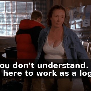 No. You don't understand. Um, I came here to work as a logger.