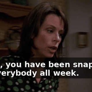 Look, you have been snapping at everybody all week.