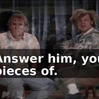 Answer him, you pieces of.