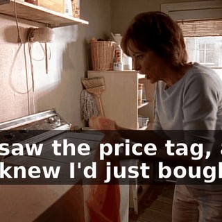 You saw the price tag, and you knew I'd just bought it.