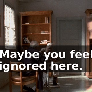 Maybe you feel ignored here.