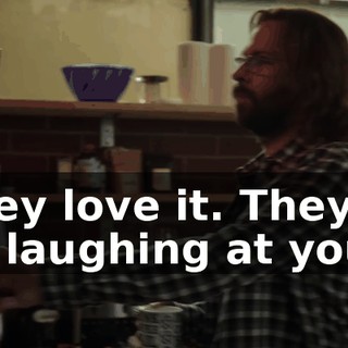 They love it. They're all laughing at you.