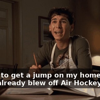 - I got to get a jump on my homework. - You already blew off Air Hockey Night