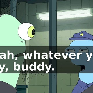 Yeah, whatever you say, buddy.