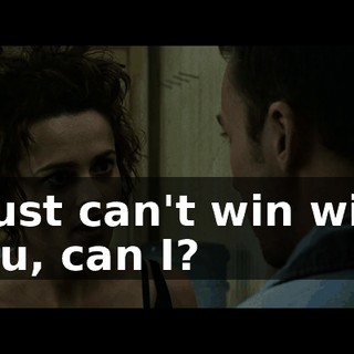 I just can't win with you, can I?
